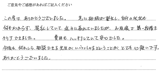 （依頼者の評判）この度は、ありがとうございました。急に相続が発生し、自分の状況も何もわからず、混乱していて、途方に暮れていましたが、お陰様で第一段階をクリアできました。費用もハッキリしていて安心でした。今後も、何かしら相談できる先生がいらっしゃるということが、とても心強いです。ありがとうございました。