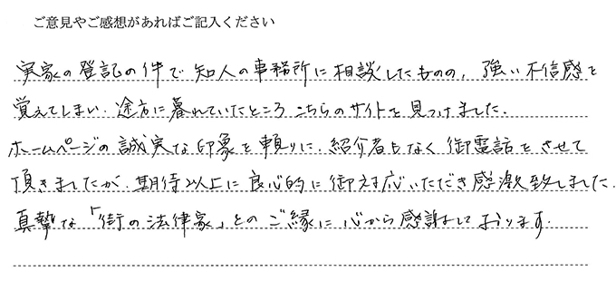 （依頼者の評判）実家の登記の件で知人の事務所に相談したものの、強い不信感を覚えてしまい途方に暮れていたところこちらのサイトを見つけました。ホームページの誠実な印象を頼りに紹介者もなく御電話をさせて頂きましたが、期待以上に良心的に御対応いただき感激致しました。真摯な「街の法律家」とのご縁に心から感謝しております。