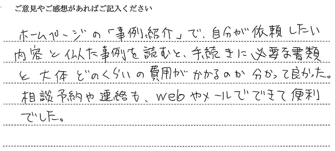 （依頼者からの評判）ホームページの「事例紹介」で，自分が依頼したい内容と似た事例を読むと、手続に必要な書類とだいたいどのくらいの費用がかかるのか分かって良かった。相談予約や連絡も、webやメールでできて便利でした。